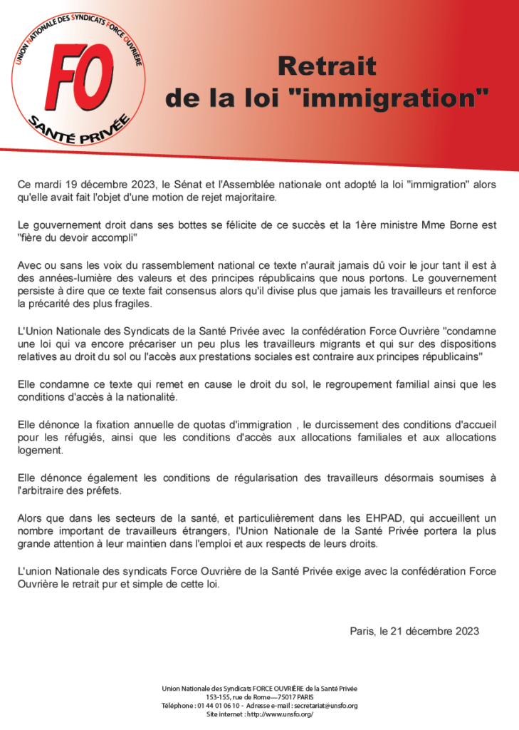 Alors que dans les secteurs de la santé, et particulièrement dans les EHPAD, qui accueillent un
nombre important de travailleurs étrangers, l'Union Nationale de la Santé Privée portera la plus
grande attention à leur maintien dans l'emploi et aux respects de leurs droits.
L'union Nationale des syndicats Force Ouvrière de la Santé Privée exige avec la confédération Force
Ouvrière le retrait pur et simple de cette loi.